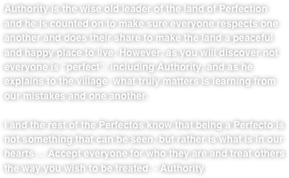 Authority is the wise old leader of the land of Perfection and he is counted on to make sure everyone respects one another and does their share to make the land a peaceful and happy place to live. However, as you will discover not everyone is “perfect”, including Authority, and as he explains to the village  what truly matters is learning from our mistakes and one another.   

I and the rest of the Perfectos know that being a Perfecto is not something that can be seen, but rather is what is in our hearts ... Accept everyone for who they are and treat others the way you wish to be treated. - Authority