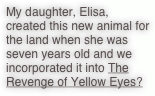 My daughter, Elisa, created this new animal for the land when she was seven years old and we incorporated it into The Revenge of Yellow Eyes?