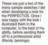 These are just a two of the many sample sketches I did when developing a look for the PERFECTOS. Once I was happy with the look I illustrated them in the computer, to the best of my ability, before sending them off to a professional artist (Randy Jennings).