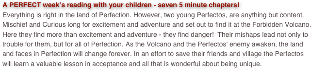A PERFECT week’s reading with your children - seven 5 minute chapters! 
Everything is right in the land of Perfection. However, two young Perfectos, are anything but content.  Mischief and Curious long for excitement and adventure and set out to find it at the Forbidden Volcano.  Here they find more than excitement and adventure - they find danger!  Their mishaps lead not only to trouble for them, but for all of Perfection. As the Volcano and the Perfectos' enemy awaken, the land and faces in Perfection will change forever. In an effort to save their friends and village the Perfectos will learn a valuable lesson in acceptance and all that is wonderful about being unique.
