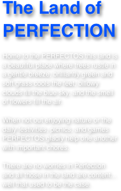 The Land of PERFECTION

Home to the PERFECTOS this land is a beautiful place where trees rustle in a gentle breeze, brilliantly green and soft grass cools the feet, billowy clouds fill the blue sky, and the smell of flowers fill the air.  

When not out enjoying nature or the daily festivities, picnics, and games PERFECTOS gladly help one another  with important chores.

There are no worries in Perfection and all those in the land are content... well that used to be the case.   